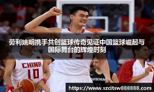 劳利姚明携手共创篮球传奇见证中国篮球崛起与国际舞台的辉煌时刻