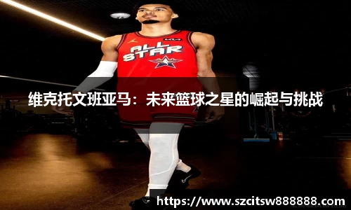 维克托文班亚马：未来篮球之星的崛起与挑战